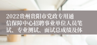 2022贵州贵阳市党政专用通信保障中心招聘事业单位人员笔试、专业测试、面试总成绩及体