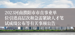 2023河南濮阳市市直事业单位引进高层次和急需紧缺人才笔试成绩公布等有关事项公告