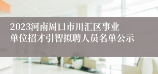 2023河南周口市川汇区事业单位招才引智拟聘人员名单公示