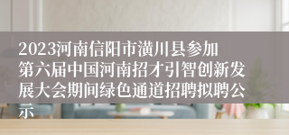 2023河南信阳市潢川县参加第六届中国河南招才引智创新发展大会期间绿色通道招聘拟聘公示