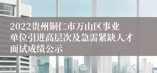 2022贵州铜仁市万山区事业单位引进高层次及急需紧缺人才面试成绩公示