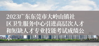 2023广东东莞市大岭山镇社区卫生服务中心引进高层次人才和短缺人才专业技能考试成绩公示