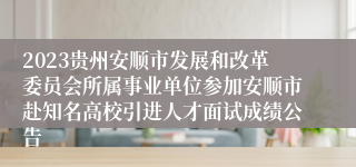 2023贵州安顺市发展和改革委员会所属事业单位参加安顺市赴知名高校引进人才面试成绩公告