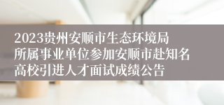 2023贵州安顺市生态环境局所属事业单位参加安顺市赴知名高校引进人才面试成绩公告