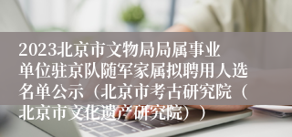 2023北京市文物局局属事业单位驻京队随军家属拟聘用人选名单公示（北京市考古研究院（北京市文化遗产研究院））