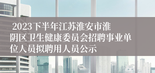  2023下半年江苏淮安市淮阴区卫生健康委员会招聘事业单位人员拟聘用人员公示