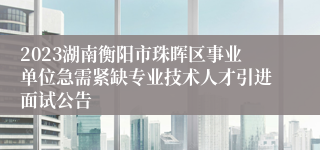 2023湖南衡阳市珠晖区事业单位急需紧缺专业技术人才引进面试公告