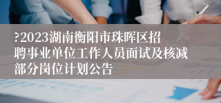 ?2023湖南衡阳市珠晖区招聘事业单位工作人员面试及核减部分岗位计划公告