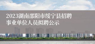 2023湖南邵阳市绥宁县招聘事业单位人员拟聘公示