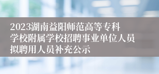 2023湖南益阳师范高等专科学校附属学校招聘事业单位人员拟聘用人员补充公示