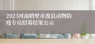 2023河南鹤壁市浚县动物防疫专员招募结果公示