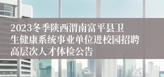 2023冬季陕西渭南富平县卫生健康系统事业单位进校园招聘高层次人才体检公告