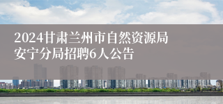 2024甘肃兰州市自然资源局安宁分局招聘6人公告