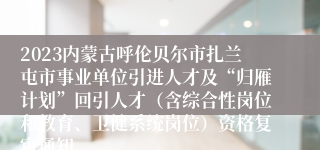 2023内蒙古呼伦贝尔市扎兰屯市事业单位引进人才及“归雁计划”回引人才（含综合性岗位和教育、卫健系统岗位）资格复审通知