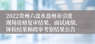 2022贵州六盘水盘州市引进现场资格复审结果、面试成绩、体检结果和政审考察结果公告