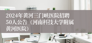 2024年黄河三门峡医院招聘50人公告（河南科技大学附属黄河医院）