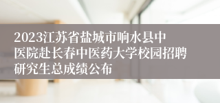 2023江苏省盐城市响水县中医院赴长春中医药大学校园招聘研究生总成绩公布