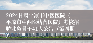 2024甘肃平凉市中医医院（平凉市中西医结合医院）考核招聘业务骨干41人公告（第四期）