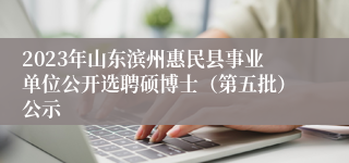 2023年山东滨州惠民县事业单位公开选聘硕博士（第五批）公示
