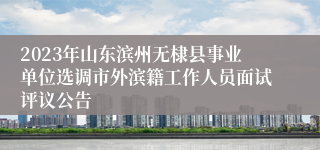 2023年山东滨州无棣县事业单位选调市外滨籍工作人员面试评议公告