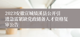 2023安徽宣城绩溪县公开引进急需紧缺党政储备人才资格复审公告