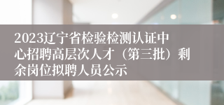 2023辽宁省检验检测认证中心招聘高层次人才（第三批）剩余岗位拟聘人员公示