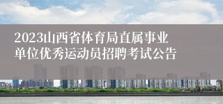 2023山西省体育局直属事业单位优秀运动员招聘考试公告