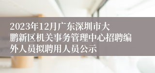 2023年12月广东深圳市大鹏新区机关事务管理中心招聘编外人员拟聘用人员公示