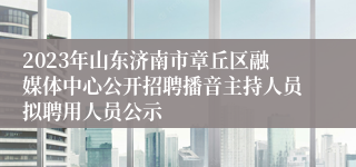 2023年山东济南市章丘区融媒体中心公开招聘播音主持人员拟聘用人员公示