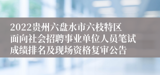 2022贵州六盘水市六枝特区面向社会招聘事业单位人员笔试成绩排名及现场资格复审公告