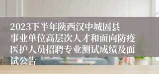 2023下半年陕西汉中城固县事业单位高层次人才和面向防疫医护人员招聘专业测试成绩及面试公告