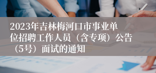 2023年吉林梅河口市事业单位招聘工作人员（含专项）公告（5号）面试的通知