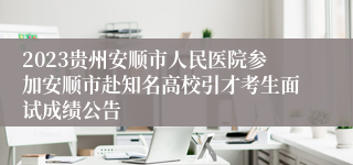 2023贵州安顺市人民医院参加安顺市赴知名高校引才考生面试成绩公告