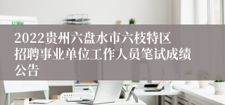 2022贵州六盘水市六枝特区招聘事业单位工作人员笔试成绩公告