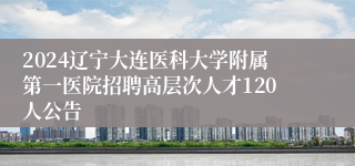 2024辽宁大连医科大学附属第一医院招聘高层次人才120人公告