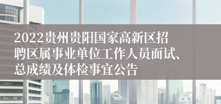 2022贵州贵阳国家高新区招聘区属事业单位工作人员面试、总成绩及体检事宜公告