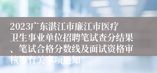 2023广东湛江市廉江市医疗卫生事业单位招聘笔试查分结果、笔试合格分数线及面试资格审核等有关事项通知