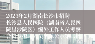 2023年2月湖南长沙市招聘长沙县人民医院（湖南省人民医院星沙院区）编外工作人员考察合格及拟聘人员名单公示第二批