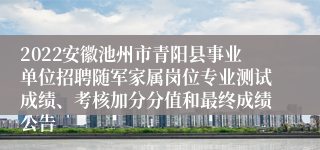 2022安徽池州市青阳县事业单位招聘随军家属岗位专业测试成绩、考核加分分值和最终成绩公告