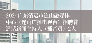 2024广东清远市连山融媒体中心（连山广播电视台）招聘普通话新闻主持人（播音员）2人公告