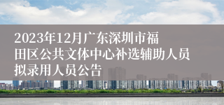 2023年12月广东深圳市福田区公共文体中心补选辅助人员拟录用人员公告