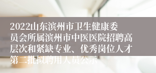 2022山东滨州市卫生健康委员会所属滨州市中医医院招聘高层次和紧缺专业、优秀岗位人才第二批拟聘用人员公示