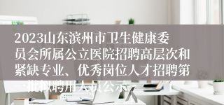 2023山东滨州市卫生健康委员会所属公立医院招聘高层次和紧缺专业、优秀岗位人才招聘第一批拟聘用人员公示