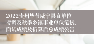 2022贵州毕节威宁县直单位考调及秋季乡镇事业单位笔试、面试成绩及折算后总成绩公告