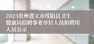 2023贵州遵义市绥阳县卫生健康局招聘事业单位人员拟聘用人员公示