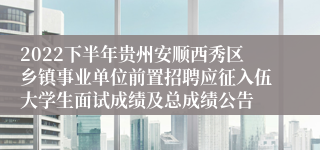 2022下半年贵州安顺西秀区乡镇事业单位前置招聘应征入伍大学生面试成绩及总成绩公告