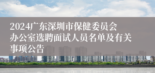 2024广东深圳市保健委员会办公室选聘面试人员名单及有关事项公告