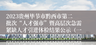 2023贵州毕节市黔西市第二批次“人才强市”暨高层次急需紧缺人才引进体检结果公示（一）																																											2024