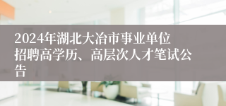 2024年湖北大冶市事业单位招聘高学历、高层次人才笔试公告