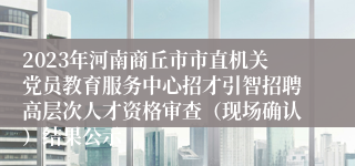 2023年河南商丘市市直机关党员教育服务中心招才引智招聘高层次人才资格审查（现场确认）结果公示